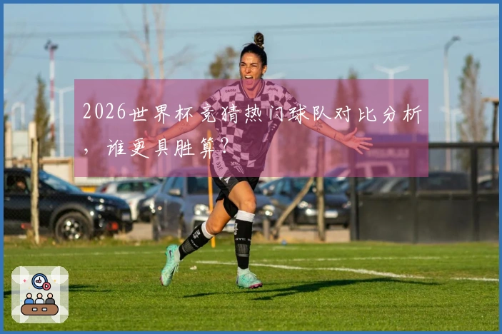 2026世界杯竞猜热门球队对比分析，谁更具胜算？